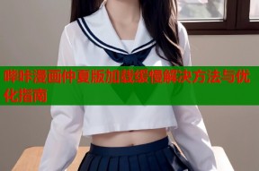 哔咔漫画仲夏版加载缓慢解决方法与优化指南