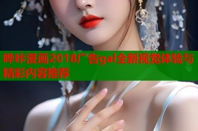 哔咔漫画2018广告gal全新视觉体验与精彩内容推荐